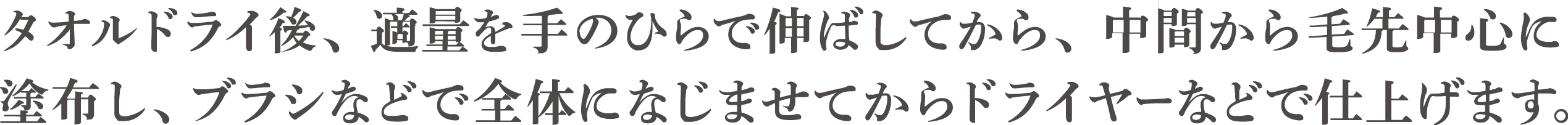 タオルドライ後、適量を手のひらで伸ばしてから、中間から毛先中心に塗布し、ブラシなどで全体になじませてからドライヤーなどで仕上げます。